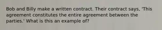 Bob and Billy make a written contract. Their contract says, 'This agreement constitutes the entire agreement between the parties.' What is this an example of?