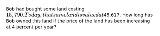 Bob had bought some land costing 15,790. Today, that same land is valued at45,617. How long has Bob owned this land if the price of the land has been increasing at 4 percent per year?