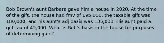 Bob Brown's aunt Barbara gave him a house in 2020. At the time of the gift, the house had fmv of 195,000, the taxable gift was 180,000, and his aunt's adj basis was 135,000. His aunt paid a gift tax of 45,000. What is Bob's basis in the house for purposes of determining gain?