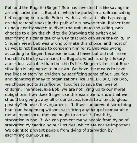 Bob and the Bugatti (Singer) Bob has invested his life savings in an uninsured car - a Bugatti - which he parks on a railroad siding before going on a walk. Bob sees that a distant child is playing on the railroad tracks in the path of a runaway train. Rather than using a nearby switch to divert the train onto the siding, Bob chooses to allow the child to die (throwing the switch and sacrificing his car is the only way that Bob can save the child). In Singer's view, Bob was wrong to make this choice, and most of us would not hesitate to condemn him for it. Bob was wrong, according to Singer, because he could have -but did not-- save the child's life by sacrificing his Bugatti, which is only a luxury and is less valuable than the child's life. Singer claims that Bob's situation is analogous to our own. We have the means to save the lives of starving children by sacrificing some of our luxuries and donating money to organizations like UNICEF. But, like Bob, we choose not to sacrifice our luxuries to save the lives of children. Therefore, like Bob, we are not living up to our moral obligations. How does Singer use this example to show that we should be giving away all of our excess funds to alleviate global poverty? He uses the argument... 1. If we can prevent something bad from happening without sacrificing anything of comparable moral importance, then we ought to do so. 2. Death by starvation is bad. 3. We can prevent many people from dying of starvation by sacrificing our luxuries, which are not as important. We ought to prevent people from dying of starvation by sacrificing our luxuries.