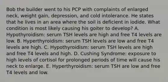 Bob the builder went to his PCP with complaints of enlarged neck, weight gain, depression, and cold intolerance. He states that he lives in an area where the soil is deficient in iodide. What condition is most likely causing his goiter to develop? A. Hypothyroidism: serum TSH levels are high and free T4 levels are low. B. Hyperthyroidism: serum TSH levels are low and free T4 levels are high. C. Hypothyroidism: serum TSH levels are high and free T4 levels and high. D. Cushing Syndrome: exposure to high levels of cortisol for prolonged periods of time will cause his neck to enlarge. E. Hyperthyroidism: serum TSH are low and free T4 levels and low.