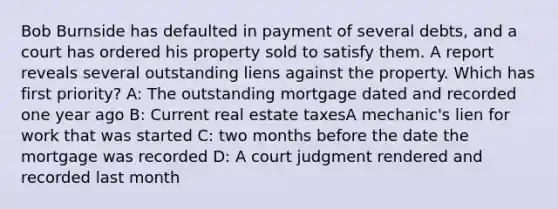 Bob Burnside has defaulted in payment of several debts, and a court has ordered his property sold to satisfy them. A report reveals several outstanding liens against the property. Which has first priority? A: The outstanding mortgage dated and recorded one year ago B: Current real estate taxesA mechanic's lien for work that was started C: two months before the date the mortgage was recorded D: A court judgment rendered and recorded last month