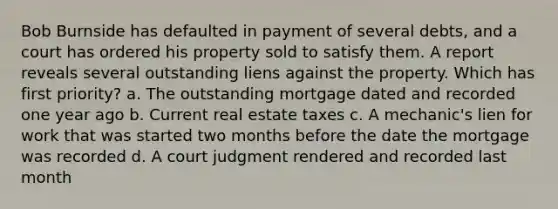 Bob Burnside has defaulted in payment of several debts, and a court has ordered his property sold to satisfy them. A report reveals several outstanding liens against the property. Which has first priority? a. The outstanding mortgage dated and recorded one year ago b. Current real estate taxes c. A mechanic's lien for work that was started two months before the date the mortgage was recorded d. A court judgment rendered and recorded last month