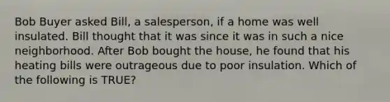 Bob Buyer asked Bill, a salesperson, if a home was well insulated. Bill thought that it was since it was in such a nice neighborhood. After Bob bought the house, he found that his heating bills were outrageous due to poor insulation. Which of the following is TRUE?