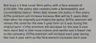 Bob buys a 5-Year Level Term policy with a face amount of 150,000. The policy also contains both a Renewability and Convertibility Option. When Bob renews the policy in five years: A)The premium will increase because Bob will be 5 years older than when he originally purchased the policy. B)The premium will remain the same for the new 5-year term as it was during the original term. C)The premium will decrease for the new 5-year term since Bob is now more mature and careful and a lesser risk to the company. D)The premium will increase each year during the next 5-year term as the face amount increases each year.