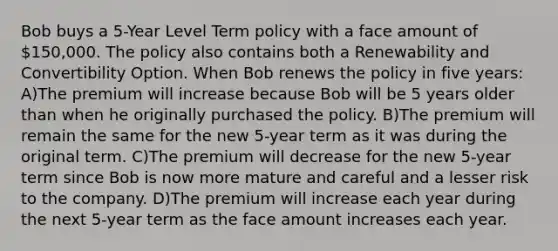 Bob buys a 5-Year Level Term policy with a face amount of 150,000. The policy also contains both a Renewability and Convertibility Option. When Bob renews the policy in five years: A)The premium will increase because Bob will be 5 years older than when he originally purchased the policy. B)The premium will remain the same for the new 5-year term as it was during the original term. C)The premium will decrease for the new 5-year term since Bob is now more mature and careful and a lesser risk to the company. D)The premium will increase each year during the next 5-year term as the face amount increases each year.