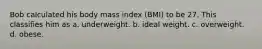 Bob calculated his body mass index (BMI) to be 27. This classifies him as a. underweight. b. ideal weight. c. overweight. d. obese.