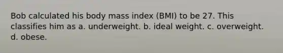 Bob calculated his body mass index (BMI) to be 27. This classifies him as a. underweight. b. ideal weight. c. overweight. d. obese.