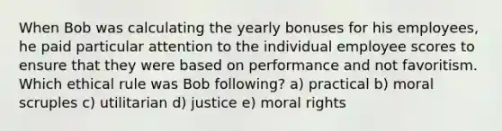 When Bob was calculating the yearly bonuses for his employees, he paid particular attention to the individual employee scores to ensure that they were based on performance and not favoritism. Which ethical rule was Bob following? a) practical b) moral scruples c) utilitarian d) justice e) moral rights