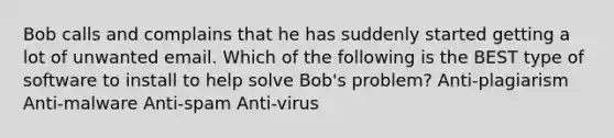 Bob calls and complains that he has suddenly started getting a lot of unwanted email. Which of the following is the BEST type of software to install to help solve Bob's problem? Anti-plagiarism Anti-malware Anti-spam Anti-virus