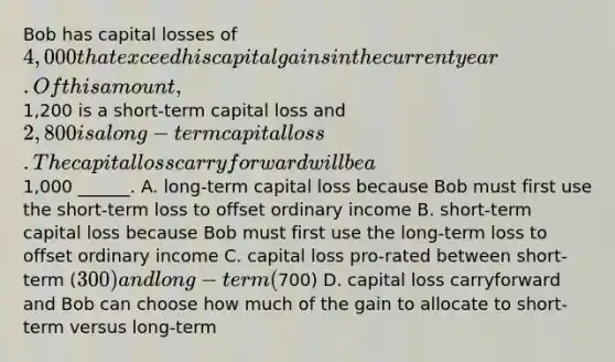 Bob has capital losses of 4,000 that exceed his capital gains in the current year. Of this amount,1,200 is a short-term capital loss and 2,800 is a long-term capital loss. The capital loss carryforward will be a1,000 ______. A. long-term capital loss because Bob must first use the short-term loss to offset ordinary income B. short-term capital loss because Bob must first use the long-term loss to offset ordinary income C. capital loss pro-rated between short-term (300) and long-term (700) D. capital loss carryforward and Bob can choose how much of the gain to allocate to short-term versus long-term