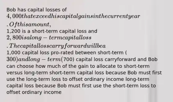 Bob has capital losses of 4,000 that exceed his capital gains in the current year. Of this amount,1,200 is a short-term capital loss and 2,800 is a long-term capital loss. The capital loss carryforward will be a1,000 capital loss pro-rated between short-term (300) and long-term (700) capital loss carryforward and Bob can choose how much of the gain to allocate to short-term versus long-term short-term capital loss because Bob must first use the long-term loss to offset ordinary income long-term capital loss because Bob must first use the short-term loss to offset ordinary income