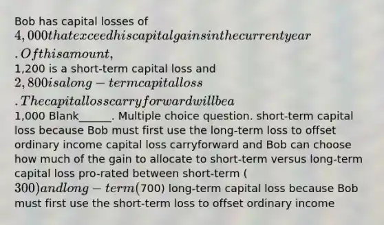 Bob has capital losses of 4,000 that exceed his capital gains in the current year. Of this amount,1,200 is a short-term capital loss and 2,800 is a long-term capital loss. The capital loss carryforward will be a1,000 Blank______. Multiple choice question. short-term capital loss because Bob must first use the long-term loss to offset ordinary income capital loss carryforward and Bob can choose how much of the gain to allocate to short-term versus long-term capital loss pro-rated between short-term (300) and long-term (700) long-term capital loss because Bob must first use the short-term loss to offset ordinary income