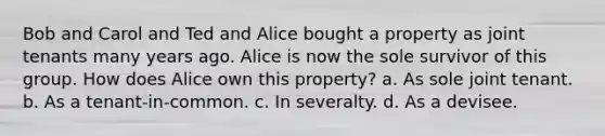 Bob and Carol and Ted and Alice bought a property as joint tenants many years ago. Alice is now the sole survivor of this group. How does Alice own this property? a. As sole joint tenant. b. As a tenant-in-common. c. In severalty. d. As a devisee.