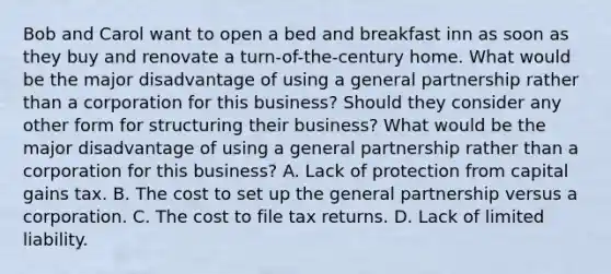 Bob and Carol want to open a bed and breakfast inn as soon as they buy and renovate a​ turn-of-the-century home. What would be the major disadvantage of using a general partnership rather than a corporation for this​ business? Should they consider any other form for structuring their​ business? What would be the major disadvantage of using a general partnership rather than a corporation for this​ business? A. Lack of protection from capital gains tax. B. The cost to set up the general partnership versus a corporation. C. The cost to file tax returns. D. Lack of limited liability.