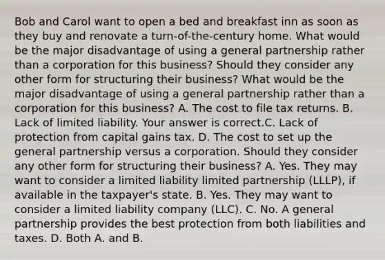 Bob and Carol want to open a bed and breakfast inn as soon as they buy and renovate a​ turn-of-the-century home. What would be the major disadvantage of using a general partnership rather than a corporation for this​ business? Should they consider any other form for structuring their​ business? What would be the major disadvantage of using a general partnership rather than a corporation for this​ business? A. The cost to file tax returns. B. Lack of limited liability. Your answer is correct.C. Lack of protection from capital gains tax. D. The cost to set up the general partnership versus a corporation. Should they consider any other form for structuring their​ business? A. Yes. They may want to consider a limited liability limited partnership​ (LLLP), if available in the​ taxpayer's state. B. Yes. They may want to consider a limited liability company​ (LLC). C. No. A general partnership provides the best protection from both liabilities and taxes. D. Both A. and B.