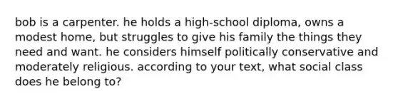 bob is a carpenter. he holds a high-school diploma, owns a modest home, but struggles to give his family the things they need and want. he considers himself politically conservative and moderately religious. according to your text, what social class does he belong to?