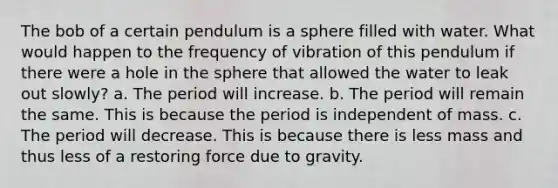 The bob of a certain pendulum is a sphere filled with water. What would happen to the frequency of vibration of this pendulum if there were a hole in the sphere that allowed the water to leak out slowly? a. The period will increase. b. The period will remain the same. This is because the period is independent of mass. c. The period will decrease. This is because there is less mass and thus less of a restoring force due to gravity.