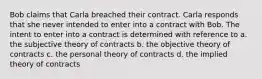 Bob claims that Carla breached their contract. Carla responds that she never intended to enter into a contract with Bob. The intent to enter into a contract is determined with reference to a. the subjective theory of contracts b. the objective theory of contracts c. the personal theory of contracts d. the implied theory of contracts