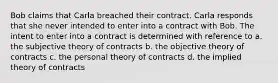 Bob claims that Carla breached their contract. Carla responds that she never intended to enter into a contract with Bob. The intent to enter into a contract is determined with reference to a. the subjective theory of contracts b. the objective theory of contracts c. the personal theory of contracts d. the implied theory of contracts