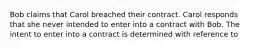 Bob claims that Carol breached their contract. Carol responds that she never intended to enter into a contract with Bob. The intent to enter into a contract is determined with reference to