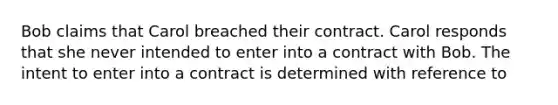 Bob claims that Carol breached their contract. Carol responds that she never intended to enter into a contract with Bob. The intent to enter into a contract is determined with reference to