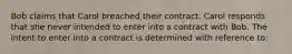 Bob claims that Carol breached their contract. Carol responds that she never intended to enter into a contract with Bob. The intent to enter into a contract is determined with reference to: