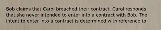 Bob claims that Carol breached their contract. Carol responds that she never intended to enter into a contract with Bob. The intent to enter into a contract is determined with reference to: