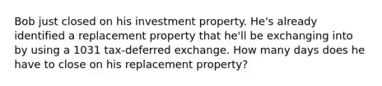 Bob just closed on his investment property. He's already identified a replacement property that he'll be exchanging into by using a 1031 tax-deferred exchange. How many days does he have to close on his replacement property?