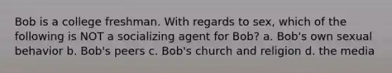 Bob is a college freshman. With regards to sex, which of the following is NOT a socializing agent for Bob? a. Bob's own sexual behavior b. Bob's peers c. Bob's church and religion d. the media