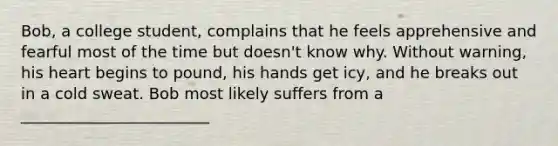 Bob, a college student, complains that he feels apprehensive and fearful most of the time but doesn't know why. Without warning, his heart begins to pound, his hands get icy, and he breaks out in a cold sweat. Bob most likely suffers from a ________________________