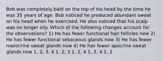 Bob was completely bald on the top of his head by the time he was 35 years of age. Bob noticed he produced abundant sweat on his head when he exercised. He also noticed that his scalp was no longer oily. Which of the following changes account for the observations? 1) He has fewer functional hair follicles now 2) He has fewer functional sebaceous glands now 3) He has fewer merocrine sweat glands now 4) He has fewer apocrine sweat glands now 1, 2, 3, 4 1, 2, 3 1, 2, 4 1, 3, 4 1, 2