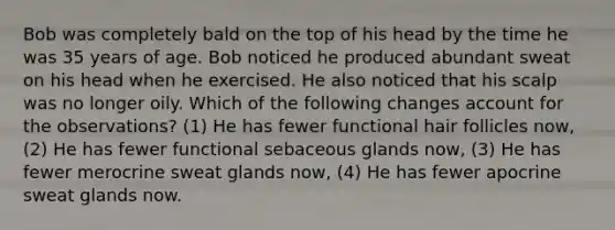 Bob was completely bald on the top of his head by the time he was 35 years of age. Bob noticed he produced abundant sweat on his head when he exercised. He also noticed that his scalp was no longer oily. Which of the following changes account for the observations? (1) He has fewer functional hair follicles now, (2) He has fewer functional sebaceous glands now, (3) He has fewer merocrine sweat glands now, (4) He has fewer apocrine sweat glands now.