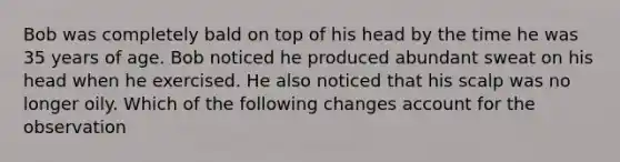 Bob was completely bald on top of his head by the time he was 35 years of age. Bob noticed he produced abundant sweat on his head when he exercised. He also noticed that his scalp was no longer oily. Which of the following changes account for the observation