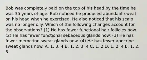 Bob was completely bald on the top of his head by the time he was 35 years of age. Bob noticed he produced abundant sweat on his head when he exercised. He also noticed that his scalp was no longer oily. Which of the following changes account for the observations? (1) He has fewer functional hair follicles now. (2) He has fewer functional sebaceous glands now. (3) He has fewer merocrine sweat glands now. (4) He has fewer apocrine sweat glands now. A. 1, 3, 4 B. 1, 2, 3, 4 C. 1, 2 D. 1, 2, 4 E. 1, 2, 3