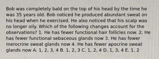 Bob was completely bald on the top of his head by the time he was 35 years old. Bob noticed he produced abundant sweat on his head when he exercised. He also noticed that his scalp was no longer oily. Which of the following changes account for the observations? 1. He has fewer functional hair follicles now. 2. He has fewer functional sebaceous glands now 3. He has fewer merocrine sweat glands now 4. He has fewer apocrine sweat glands now A. 1, 2, 3, 4 B. 1, 2, 3 C. 1, 2, 4 D. 1, 3, 4 E. 1, 2