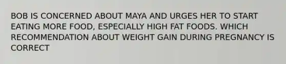 BOB IS CONCERNED ABOUT MAYA AND URGES HER TO START EATING MORE FOOD, ESPECIALLY HIGH FAT FOODS. WHICH RECOMMENDATION ABOUT WEIGHT GAIN DURING PREGNANCY IS CORRECT