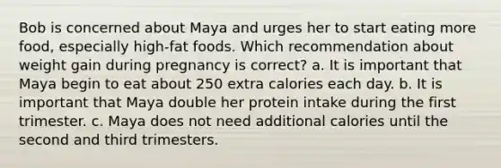 Bob is concerned about Maya and urges her to start eating more food, especially high-fat foods. Which recommendation about weight gain during pregnancy is correct? a. It is important that Maya begin to eat about 250 extra calories each day. b. It is important that Maya double her protein intake during the first trimester. c. Maya does not need additional calories until the second and third trimesters.