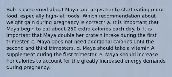 Bob is concerned about Maya and urges her to start eating more food, especially high-fat foods. Which recommendation about weight gain during pregnancy is correct? a. It is important that Maya begin to eat about 250 extra calories each day. b. It is important that Maya double her protein intake during the first trimester. c. Maya does not need additional calories until the second and third trimesters. d. Maya should take a vitamin A supplement during the first trimester. e. Maya should increase her calories to account for the greatly increased energy demands during pregnancy.