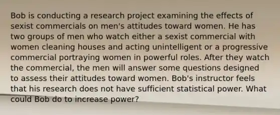 Bob is conducting a research project examining the effects of sexist commercials on men's attitudes toward women. He has two groups of men who watch either a sexist commercial with women cleaning houses and acting unintelligent or a progressive commercial portraying women in powerful roles. After they watch the commercial, the men will answer some questions designed to assess their attitudes toward women. Bob's instructor feels that his research does not have sufficient statistical power. What could Bob do to increase power?