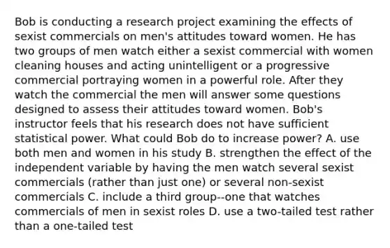 Bob is conducting a research project examining the effects of sexist commercials on men's attitudes toward women. He has two groups of men watch either a sexist commercial with women cleaning houses and acting unintelligent or a progressive commercial portraying women in a powerful role. After they watch the commercial the men will answer some questions designed to assess their attitudes toward women. Bob's instructor feels that his research does not have sufficient statistical power. What could Bob do to increase power? A. use both men and women in his study B. strengthen the effect of the independent variable by having the men watch several sexist commercials (rather than just one) or several non-sexist commercials C. include a third group--one that watches commercials of men in sexist roles D. use a two-tailed test rather than a one-tailed test