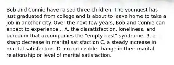 Bob and Connie have raised three children. The youngest has just graduated from college and is about to leave home to take a job in another city. Over the next few years, Bob and Connie can expect to experience... A. the dissatisfaction, loneliness, and boredom that accompanies the "empty nest" syndrome. B. a sharp decrease in marital satisfaction C. a steady increase in marital satisfaction. D. no noticeable change in their marital relationship or level of marital satisfaction.