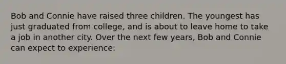 Bob and Connie have raised three children. The youngest has just graduated from college, and is about to leave home to take a job in another city. Over the next few years, Bob and Connie can expect to experience: