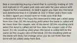 Bob is considering buying a bond that is currently trading at 105 and matures in 15 years and calls and asks for your advice with regard to this investment. As Bob's agent you look into the bond and determine that it is callable at 102 in three years from now. As Bob's agent you would have to make sure that Bob understands that if he buys this bond and it does get called away from him that: [A] His resulting yield when the bond is called will be more than the coupon rate of the bond. [B] His resulting yield when the bond is called will be less than the coupon rate of the bond. [C] His resulting yield when the bond is called will be the same as the coupon rate of the bond. [D] His resulting yield on the bond will likely not change since you do not think that the bond will be called away from Bob.