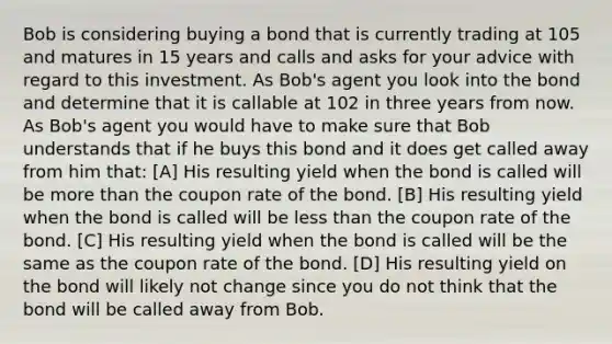 Bob is considering buying a bond that is currently trading at 105 and matures in 15 years and calls and asks for your advice with regard to this investment. As Bob's agent you look into the bond and determine that it is callable at 102 in three years from now. As Bob's agent you would have to make sure that Bob understands that if he buys this bond and it does get called away from him that: [A] His resulting yield when the bond is called will be <a href='https://www.questionai.com/knowledge/keWHlEPx42-more-than' class='anchor-knowledge'>more than</a> the coupon rate of the bond. [B] His resulting yield when the bond is called will be <a href='https://www.questionai.com/knowledge/k7BtlYpAMX-less-than' class='anchor-knowledge'>less than</a> the coupon rate of the bond. [C] His resulting yield when the bond is called will be the same as the coupon rate of the bond. [D] His resulting yield on the bond will likely not change since you do not think that the bond will be called away from Bob.