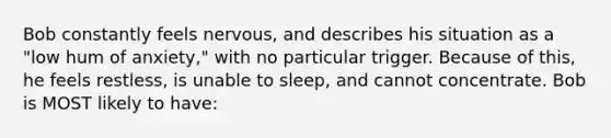 Bob constantly feels nervous, and describes his situation as a "low hum of anxiety," with no particular trigger. Because of this, he feels restless, is unable to sleep, and cannot concentrate. Bob is MOST likely to have: