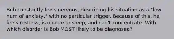 Bob constantly feels nervous, describing his situation as a "low hum of anxiety," with no particular trigger. Because of this, he feels restless, is unable to sleep, and can't concentrate. With which disorder is Bob MOST likely to be diagnosed?