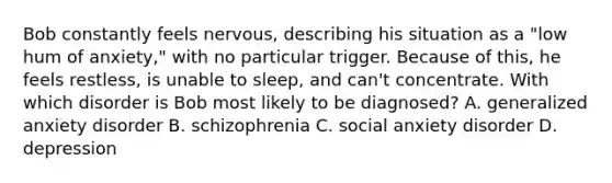 Bob constantly feels nervous, describing his situation as a "low hum of anxiety," with no particular trigger. Because of this, he feels restless, is unable to sleep, and can't concentrate. With which disorder is Bob most likely to be diagnosed? A. generalized anxiety disorder B. schizophrenia C. social anxiety disorder D. depression