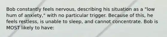 Bob constantly feels nervous, describing his situation as a "low hum of anxiety," with no particular trigger. Because of this, he feels restless, is unable to sleep, and cannot concentrate. Bob is MOST likely to have: