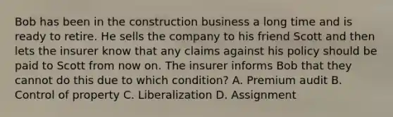 Bob has been in the construction business a long time and is ready to retire. He sells the company to his friend Scott and then lets the insurer know that any claims against his policy should be paid to Scott from now on. The insurer informs Bob that they cannot do this due to which condition? A. Premium audit B. Control of property C. Liberalization D. Assignment